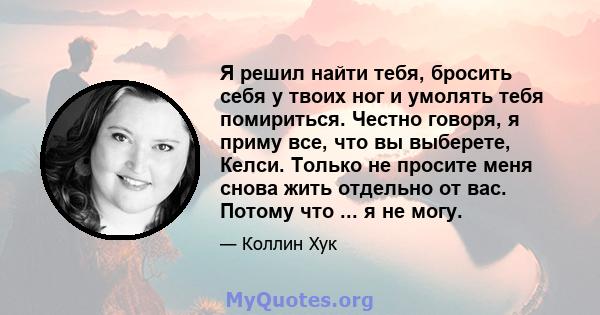 Я решил найти тебя, бросить себя у твоих ног и умолять тебя помириться. Честно говоря, я приму все, что вы выберете, Келси. Только не просите меня снова жить отдельно от вас. Потому что ... я не могу.