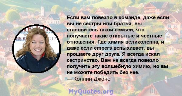 Если вам повезло в команде, даже если вы не сестры или братья, вы становитесь такой семьей, что получаете такие открытые и честные отношения. Где химия великолепна, и даже если empers вспыхивает, вы прощаете друг друга. 