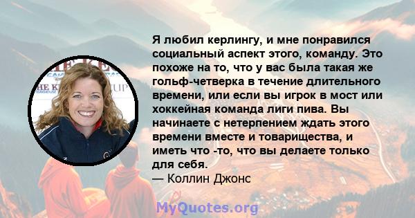 Я любил керлингу, и мне понравился социальный аспект этого, команду. Это похоже на то, что у вас была такая же гольф-четверка в течение длительного времени, или если вы игрок в мост или хоккейная команда лиги пива. Вы