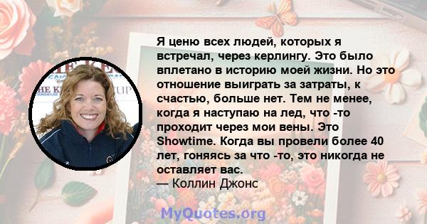 Я ценю всех людей, которых я встречал, через керлингу. Это было вплетано в историю моей жизни. Но это отношение выиграть за затраты, к счастью, больше нет. Тем не менее, когда я наступаю на лед, что -то проходит через