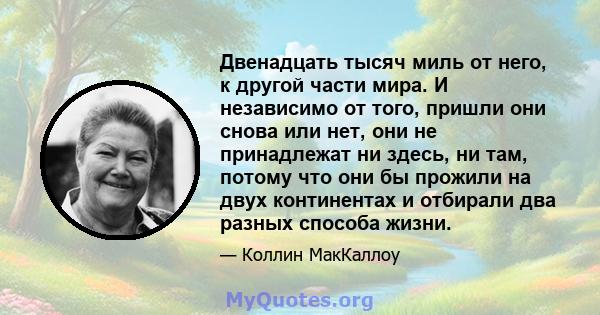 Двенадцать тысяч миль от него, к другой части мира. И независимо от того, пришли они снова или нет, они не принадлежат ни здесь, ни там, потому что они бы прожили на двух континентах и ​​отбирали два разных способа