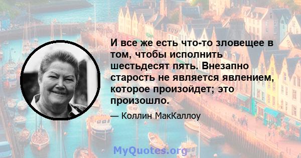 И все же есть что-то зловещее в том, чтобы исполнить шестьдесят пять. Внезапно старость не является явлением, которое произойдет; это произошло.