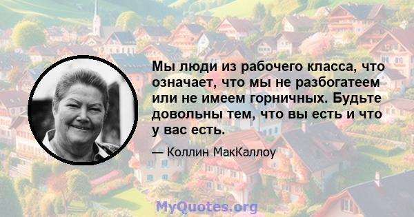 Мы люди из рабочего класса, что означает, что мы не разбогатеем или не имеем горничных. Будьте довольны тем, что вы есть и что у вас есть.