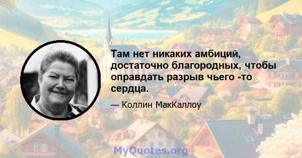 Там нет никаких амбиций, достаточно благородных, чтобы оправдать разрыв чьего -то сердца.