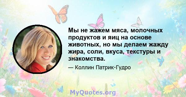 Мы не жажем мяса, молочных продуктов и яиц на основе животных, но мы делаем жажду жира, соли, вкуса, текстуры и знакомства.