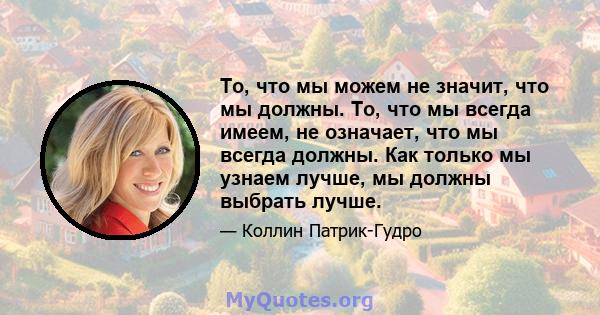 То, что мы можем не значит, что мы должны. То, что мы всегда имеем, не означает, что мы всегда должны. Как только мы узнаем лучше, мы должны выбрать лучше.