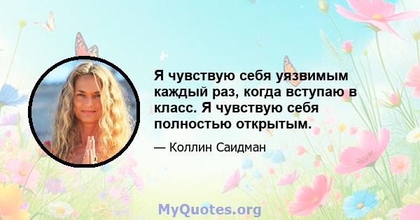 Я чувствую себя уязвимым каждый раз, когда вступаю в класс. Я чувствую себя полностью открытым.