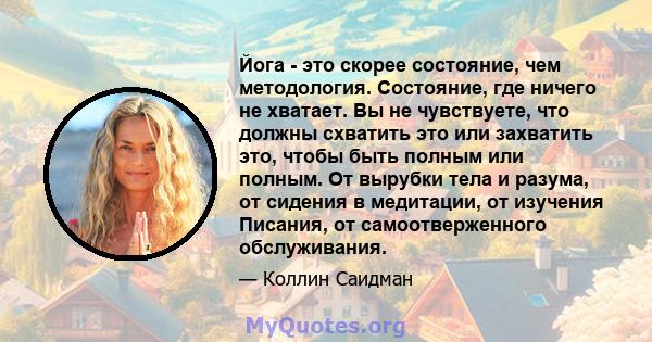 Йога - это скорее состояние, чем методология. Состояние, где ничего не хватает. Вы не чувствуете, что должны схватить это или захватить это, чтобы быть полным или полным. От вырубки тела и разума, от сидения в