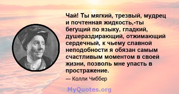 Чай! Ты мягкий, трезвый, мудрец и почтенная жидкость,-ты бегущий по языку, гладкий, душераздирающий, отжимающий сердечный, к чьему славной неподобности я обязан самым счастливым моментом в своей жизни, позволь мне