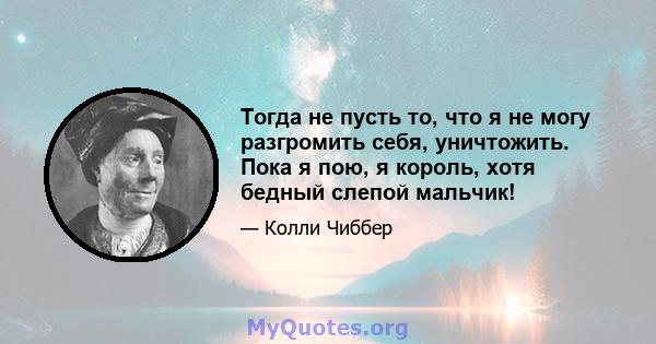 Тогда не пусть то, что я не могу разгромить себя, уничтожить. Пока я пою, я король, хотя бедный слепой мальчик!