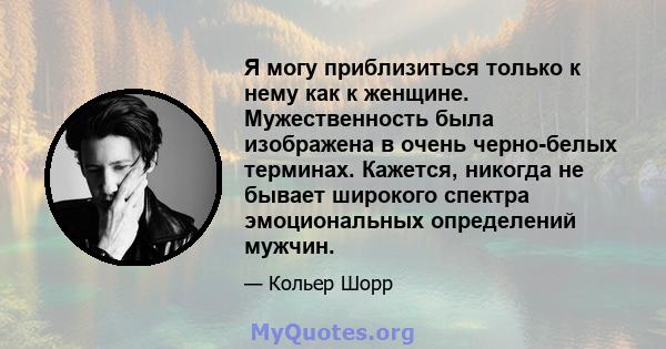 Я могу приблизиться только к нему как к женщине. Мужественность была изображена в очень черно-белых терминах. Кажется, никогда не бывает широкого спектра эмоциональных определений мужчин.