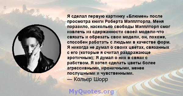 Я сделал первую картинку «Блюмен» после просмотра книги Роберта Мэпплторпа. Меня поразило, насколько свободы Мэпплторп смог извлечь из сдержанности своей модели-что связать и обрезать свои модели, он, похоже, способен