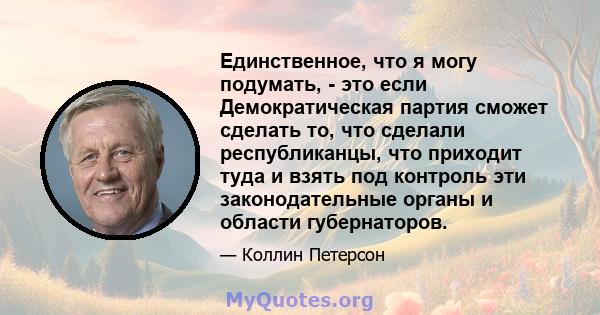 Единственное, что я могу подумать, - это если Демократическая партия сможет сделать то, что сделали республиканцы, что приходит туда и взять под контроль эти законодательные органы и области губернаторов.