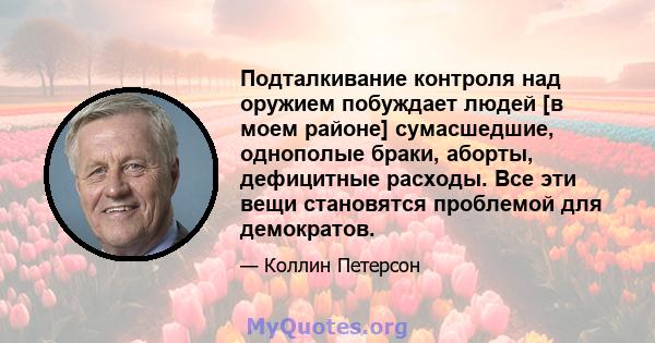 Подталкивание контроля над оружием побуждает людей [в моем районе] сумасшедшие, однополые браки, аборты, дефицитные расходы. Все эти вещи становятся проблемой для демократов.