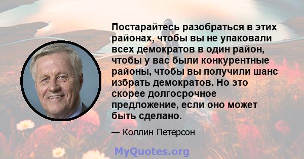 Постарайтесь разобраться в этих районах, чтобы вы не упаковали всех демократов в один район, чтобы у вас были конкурентные районы, чтобы вы получили шанс избрать демократов. Но это скорее долгосрочное предложение, если