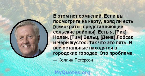 В этом нет сомнений. Если вы посмотрите на карту, вряд ли есть [демократы, представляющие сельские районы]. Есть я, [Рик] Нолан, [Тим] Вальц, [Дейв] Лобсак и Чери Бустос. Так что это пять. И все остальные находятся в