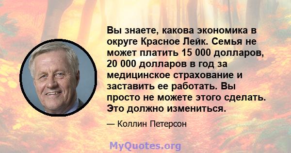 Вы знаете, какова экономика в округе Красное Лейк. Семья не может платить 15 000 долларов, 20 000 долларов в год за медицинское страхование и заставить ее работать. Вы просто не можете этого сделать. Это должно