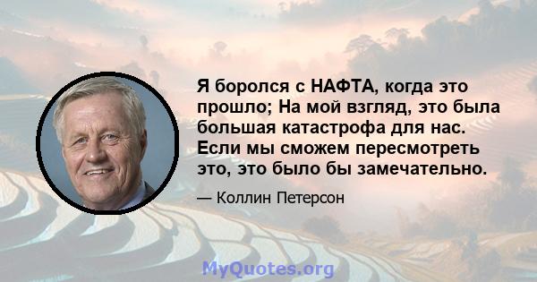 Я боролся с НАФТА, когда это прошло; На мой взгляд, это была большая катастрофа для нас. Если мы сможем пересмотреть это, это было бы замечательно.