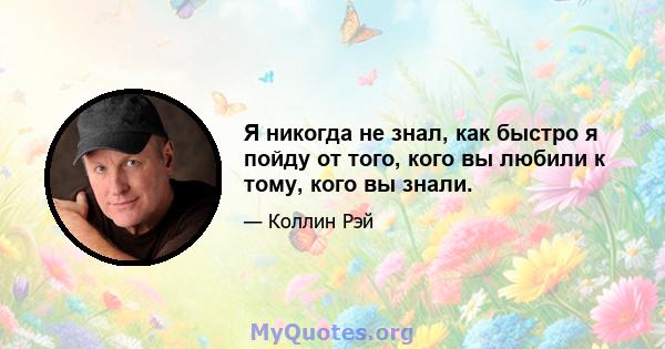 Я никогда не знал, как быстро я пойду от того, кого вы любили к тому, кого вы знали.