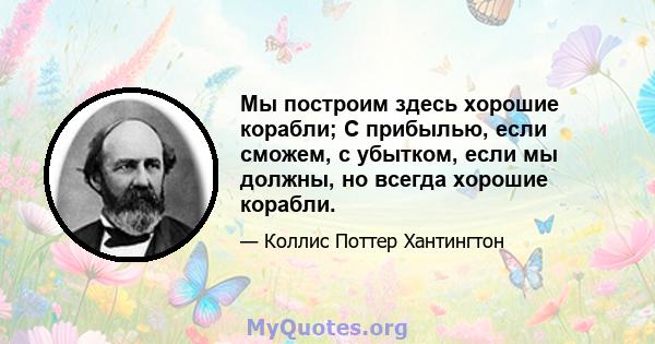 Мы построим здесь хорошие корабли; С прибылью, если сможем, с убытком, если мы должны, но всегда хорошие корабли.