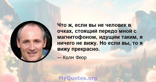 Что ж, если вы не человек в очках, стоящий передо мной с магнитофоном, идущим таким, я ничего не вижу. Но если вы, то я вижу прекрасно.