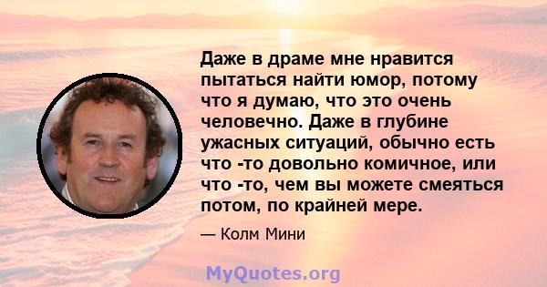 Даже в драме мне нравится пытаться найти юмор, потому что я думаю, что это очень человечно. Даже в глубине ужасных ситуаций, обычно есть что -то довольно комичное, или что -то, чем вы можете смеяться потом, по крайней