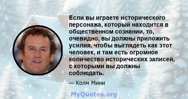 Если вы играете исторического персонажа, который находится в общественном сознании, то, очевидно, вы должны приложить усилия, чтобы выглядеть как этот человек, и там есть огромное количество исторических записей, с