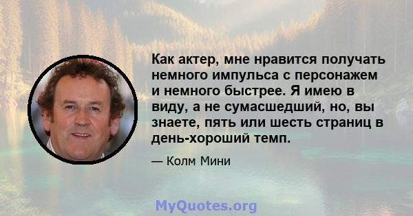 Как актер, мне нравится получать немного импульса с персонажем и немного быстрее. Я имею в виду, а не сумасшедший, но, вы знаете, пять или шесть страниц в день-хороший темп.