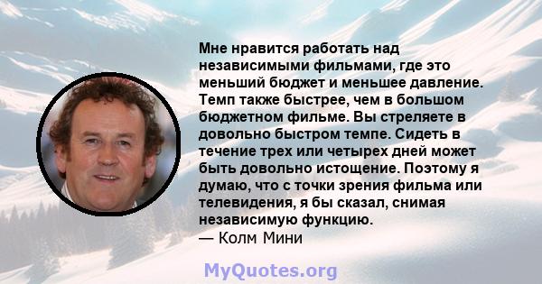 Мне нравится работать над независимыми фильмами, где это меньший бюджет и меньшее давление. Темп также быстрее, чем в большом бюджетном фильме. Вы стреляете в довольно быстром темпе. Сидеть в течение трех или четырех