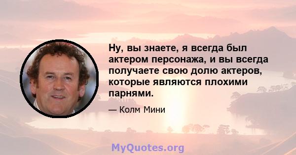 Ну, вы знаете, я всегда был актером персонажа, и вы всегда получаете свою долю актеров, которые являются плохими парнями.