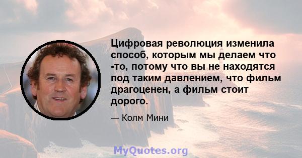 Цифровая революция изменила способ, которым мы делаем что -то, потому что вы не находятся под таким давлением, что фильм драгоценен, а фильм стоит дорого.