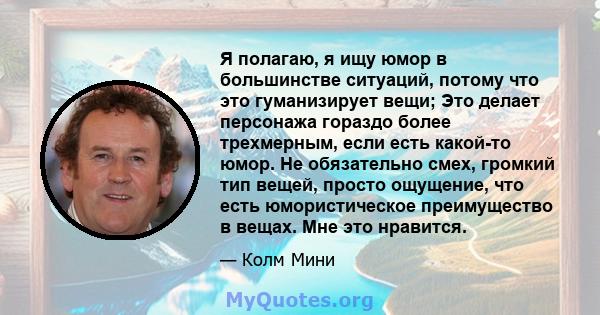 Я полагаю, я ищу юмор в большинстве ситуаций, потому что это гуманизирует вещи; Это делает персонажа гораздо более трехмерным, если есть какой-то юмор. Не обязательно смех, громкий тип вещей, просто ощущение, что есть