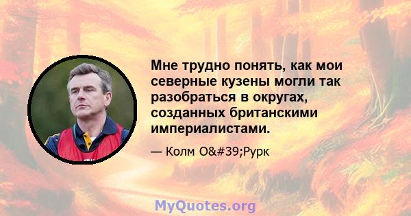 Мне трудно понять, как мои северные кузены могли так разобраться в округах, созданных британскими империалистами.