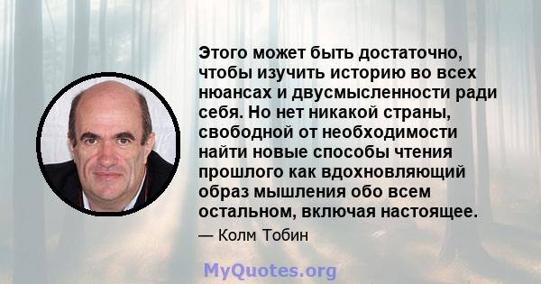 Этого может быть достаточно, чтобы изучить историю во всех нюансах и двусмысленности ради себя. Но нет никакой страны, свободной от необходимости найти новые способы чтения прошлого как вдохновляющий образ мышления обо