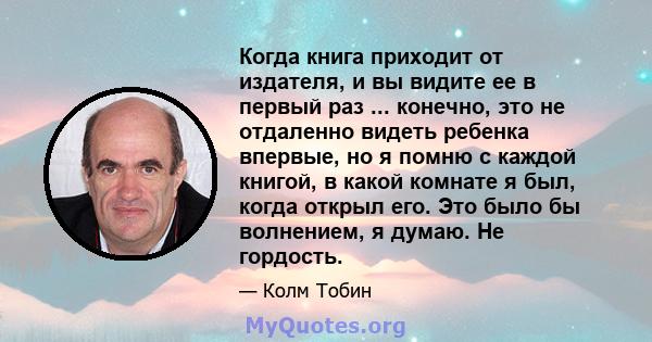 Когда книга приходит от издателя, и вы видите ее в первый раз ... конечно, это не отдаленно видеть ребенка впервые, но я помню с каждой книгой, в какой комнате я был, когда открыл его. Это было бы волнением, я думаю. Не 