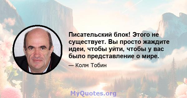 Писательский блок! Этого не существует. Вы просто жаждите идеи, чтобы уйти, чтобы у вас было представление о мире.