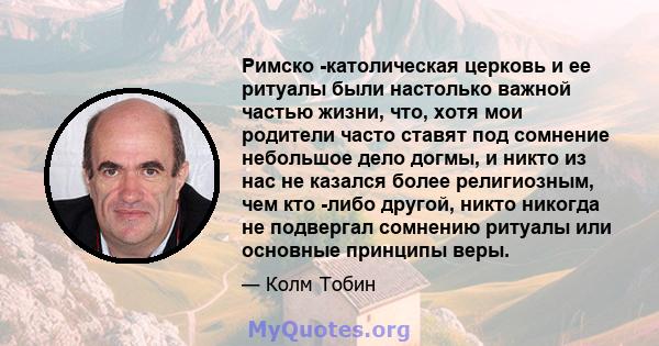 Римско -католическая церковь и ее ритуалы были настолько важной частью жизни, что, хотя мои родители часто ставят под сомнение небольшое дело догмы, и никто из нас не казался более религиозным, чем кто -либо другой,