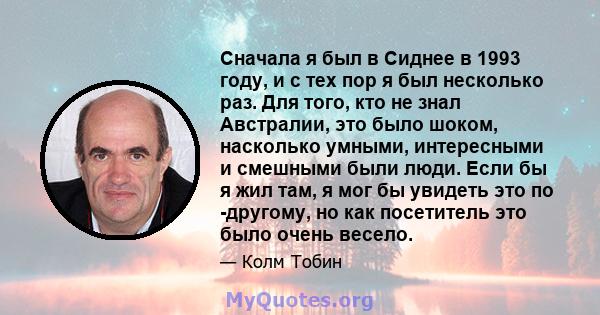 Сначала я был в Сиднее в 1993 году, и с тех пор я был несколько раз. Для того, кто не знал Австралии, это было шоком, насколько умными, интересными и смешными были люди. Если бы я жил там, я мог бы увидеть это по