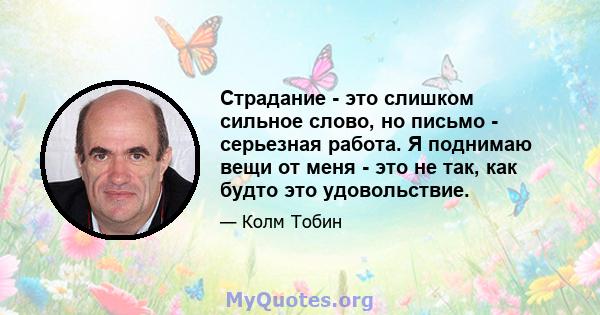 Страдание - это слишком сильное слово, но письмо - серьезная работа. Я поднимаю вещи от меня - это не так, как будто это удовольствие.