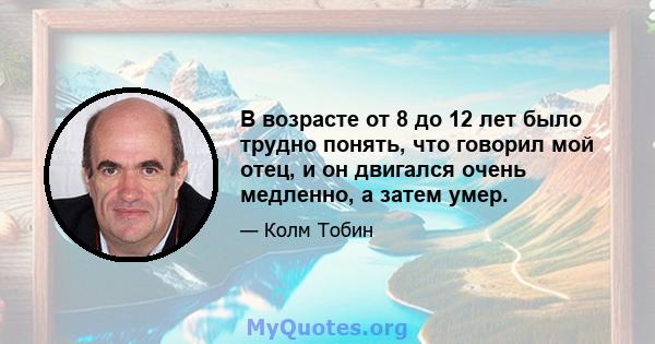 В возрасте от 8 до 12 лет было трудно понять, что говорил мой отец, и он двигался очень медленно, а затем умер.