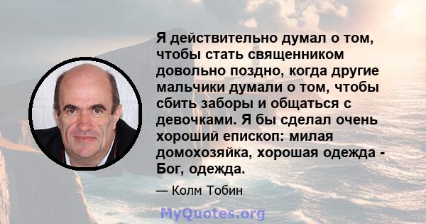 Я действительно думал о том, чтобы стать священником довольно поздно, когда другие мальчики думали о том, чтобы сбить заборы и общаться с девочками. Я бы сделал очень хороший епископ: милая домохозяйка, хорошая одежда - 