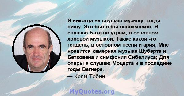 Я никогда не слушаю музыку, когда пишу. Это было бы невозможно. Я слушаю Баха по утрам, в основном хоровой музыкой; Также какой -то гендель, в основном песни и ария; Мне нравится камерная музыка Шуберта и Бетховена и