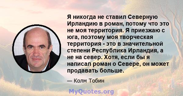 Я никогда не ставил Северную Ирландию в роман, потому что это не моя территория. Я приезжаю с юга, поэтому моя творческая территория - это в значительной степени Республика Ирландия, а не на север. Хотя, если бы я