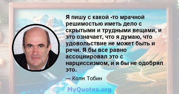 Я пишу с какой -то мрачной решимостью иметь дело с скрытыми и трудными вещами, и это означает, что я думаю, что удовольствие не может быть и речи. Я бы все равно ассоциировал это с нарциссизмом, и я бы не одобрял это.