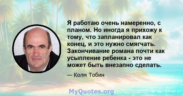 Я работаю очень намеренно, с планом. Но иногда я прихожу к тому, что запланировал как конец, и это нужно смягчать. Закончивание романа почти как усыпление ребенка - это не может быть внезапно сделать.