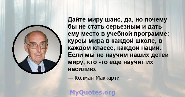 Дайте миру шанс, да, но почему бы не стать серьезным и дать ему место в учебной программе: курсы мира в каждой школе, в каждом классе, каждой нации. Если мы не научим наших детей миру, кто -то еще научит их насилию.