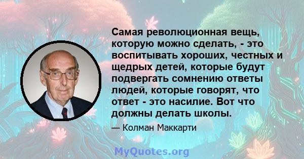 Самая революционная вещь, которую можно сделать, - это воспитывать хороших, честных и щедрых детей, которые будут подвергать сомнению ответы людей, которые говорят, что ответ - это насилие. Вот что должны делать школы.