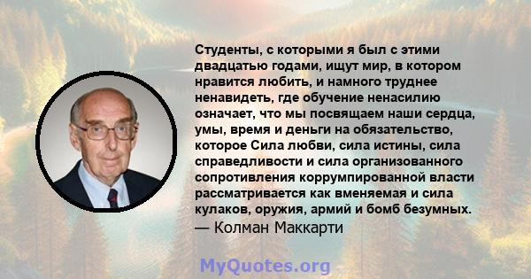 Студенты, с которыми я был с этими двадцатью годами, ищут мир, в котором нравится любить, и намного труднее ненавидеть, где обучение ненасилию означает, что мы посвящаем наши сердца, умы, время и деньги на