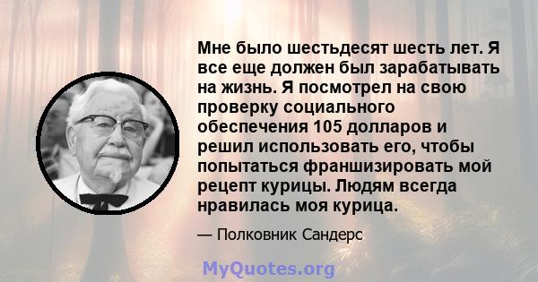 Мне было шестьдесят шесть лет. Я все еще должен был зарабатывать на жизнь. Я посмотрел на свою проверку социального обеспечения 105 долларов и решил использовать его, чтобы попытаться франшизировать мой рецепт курицы.