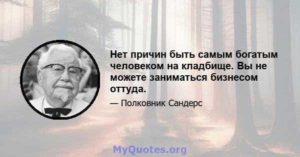 Нет причин быть самым богатым человеком на кладбище. Вы не можете заниматься бизнесом оттуда.